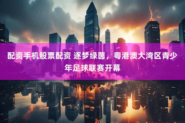 配资手机股票配资 逐梦绿茵，粤港澳大湾区青少年足球联赛开幕
