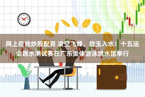 网上在线炒股配资 凌空飞蝶，旋玉入水！十五运会跳水测试赛在广东奥体游泳跳水馆举行