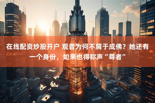 在线配资炒股开户 观音为何不屑于成佛？她还有一个身份，如来也得称声“尊者”