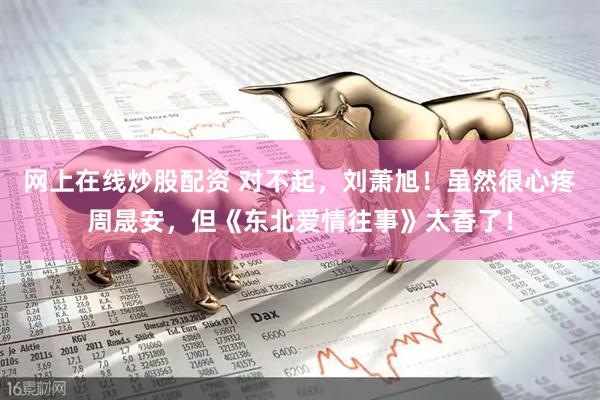 网上在线炒股配资 对不起，刘萧旭！虽然很心疼周晟安，但《东北爱情往事》太香了！