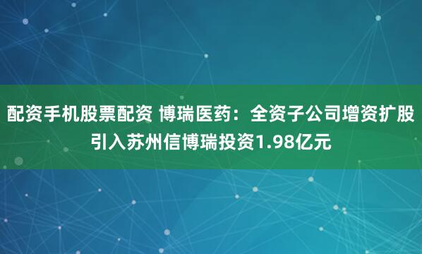 配资手机股票配资 博瑞医药：全资子公司增资扩股引入苏州信博瑞投资1.98亿元