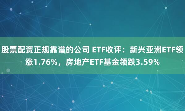 股票配资正规靠谱的公司 ETF收评：新兴亚洲ETF领涨1.76%，房地产ETF基金领跌3.59%