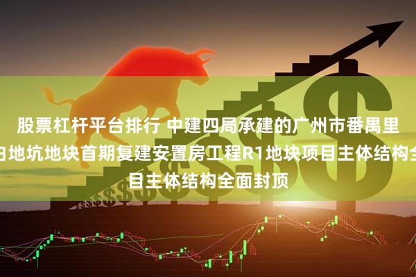 股票杠杆平台排行 中建四局承建的广州市番禺里仁洞村白地坑地块首期复建安置房工程R1地块项目主体结构全面封顶