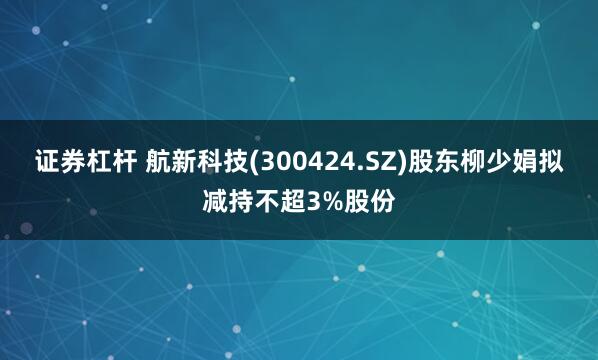 证券杠杆 航新科技(300424.SZ)股东柳少娟拟减持不超3%股份