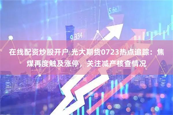 在线配资炒股开户 光大期货0723热点追踪：焦煤再度触及涨停，关注减产核查情况