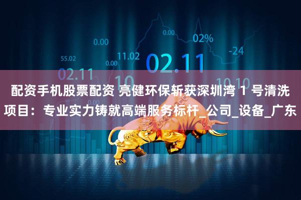 配资手机股票配资 亮健环保斩获深圳湾 1 号清洗项目：专业实力铸就高端服务标杆_公司_设备_广东