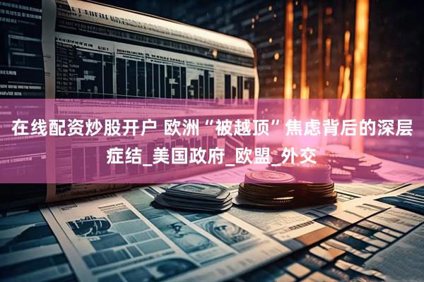 在线配资炒股开户 欧洲“被越顶”焦虑背后的深层症结_美国政府_欧盟_外交